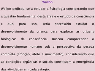 Wallon
Wallon dedicou-se a estudar a Psicologia considerando que
a questão fundamental desta área é o estudo da consciência
e que, para isso, seria necessário estudar o
desenvolvimento da criança para explorar as origens
biológicas da consciência. Buscou compreender o
desenvolvimento humano sob a perspectiva da pessoa
completa (emoção, afeto e movimento), considerando que
as condições orgânicas e sociais constituem a emergência
das atividades em cada estágio.
 