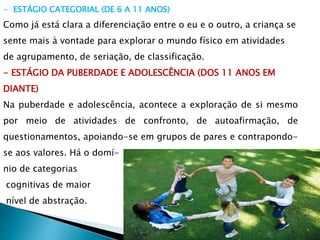 - ESTÁGIO CATEGORIAL (DE 6 A 11 ANOS)
Como já está clara a diferenciação entre o eu e o outro, a criança se
sente mais à vontade para explorar o mundo físico em atividades
de agrupamento, de seriação, de classificação.
- ESTÁGIO DA PUBERDADE E ADOLESCÊNCIA (DOS 11 ANOS EM
DIANTE)
Na puberdade e adolescência, acontece a exploração de si mesmo
por meio de atividades de confronto, de autoafirmação, de
questionamentos, apoiando-se em grupos de pares e contrapondo-
se aos valores. Há o domí-
nio de categorias
cognitivas de maior
nível de abstração.
 