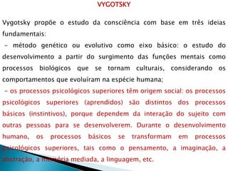 VYGOTSKY
Vygotsky propõe o estudo da consciência com base em três ideias
fundamentais:
- método genético ou evolutivo como eixo básico: o estudo do
desenvolvimento a partir do surgimento das funções mentais como
processos biológicos que se tornam culturais, considerando os
comportamentos que evoluíram na espécie humana;
- os processos psicológicos superiores têm origem social: os processos
psicológicos superiores (aprendidos) são distintos dos processos
básicos (instintivos), porque dependem da interação do sujeito com
outras pessoas para se desenvolverem. Durante o desenvolvimento
humano, os processos básicos se transformam em processos
psicológicos superiores, tais como o pensamento, a imaginação, a
abstração, a memória mediada, a linguagem, etc.
 