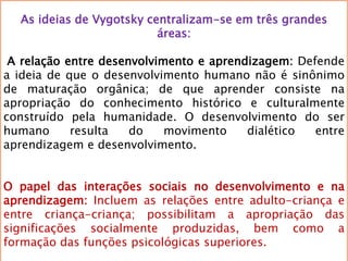 As ideias de Vygotsky centralizam-se em três grandes
áreas:
A relação entre desenvolvimento e aprendizagem: Defende
a ideia de que o desenvolvimento humano não é sinônimo
de maturação orgânica; de que aprender consiste na
apropriação do conhecimento histórico e culturalmente
construído pela humanidade. O desenvolvimento do ser
humano resulta do movimento dialético entre
aprendizagem e desenvolvimento.
O papel das interações sociais no desenvolvimento e na
aprendizagem: Incluem as relações entre adulto-criança e
entre criança-criança; possibilitam a apropriação das
significações socialmente produzidas, bem como a
formação das funções psicológicas superiores.
 