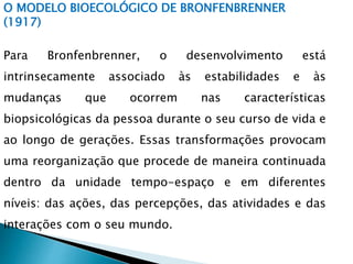O MODELO BIOECOLÓGICO DE BRONFENBRENNER
(1917)
Para Bronfenbrenner, o desenvolvimento está
intrinsecamente associado às estabilidades e às
mudanças que ocorrem nas características
biopsicológicas da pessoa durante o seu curso de vida e
ao longo de gerações. Essas transformações provocam
uma reorganização que procede de maneira continuada
dentro da unidade tempo-espaço e em diferentes
níveis: das ações, das percepções, das atividades e das
interações com o seu mundo.
 