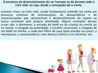 O processo de desenvolvimento do ser humano se dá durante todo o
ciclo vital, ou seja, desde a concepção até a morte.
existem crises no ciclo vital, sendo fundamental entendê-las como um
processo contínuo de estruturações, de desequilíbrios e de
reestruturações que caracterizam o desenvolvimento do sujeito na
busca constante pela própria identidade. Alguns exemplos dessas
crises são: o desmame; a entrada do bebê ou da criança na creche ou
na escola; a chegada da puberdade; a escolha vocacional; a chegada de
um bebê na família; a saída dos filhos de casa (para estudar ou casar); a
menopausa; a aposentadoria; uma doença crônica e/ou terminal; etc.
 