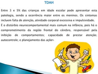 TDAH
Entre 3 e 5% das crianças em idade escolar pode apresentar esta
patologia, sendo a ocorrência maior entre os meninos. Os sintomas
incluem falta de atenção, atividade corporal excessiva e impulsividade.
É o distúrbio neurocomportamental mais comum na infância, pois há o
comprometimento da região frontal do cérebro, responsável pela
inibição de comportamentos; capacidade de prestar atenção;
autocontrole; e planejamento das ações.
 