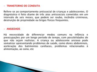 - TRANSTORNO DE CONDUTA
Refere-se ao comportamento antissocial de crianças e adolescentes. O
diagnóstico é feito diante de três atos antissociais cometidos em um
intervalo de seis meses, que podem ser roubo, incêndio criminoso,
destruição de propriedade ou brigas físicas frequentes.
- ANSIEDADE
Há necessidade de diferenciar medos comuns na infância e
preocupações por um longo período de tempo, com possibilidades de
que não sejam realistas. A criança ou adolescente ansioso pode
somatizar apresentando problemas de saúde, como dores abdominais,
aceleração dos batimentos cardíacos, problemas relacionados à
alimentação, ao sono, etc
 