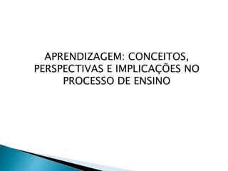 APRENDIZAGEM: CONCEITOS,
PERSPECTIVAS E IMPLICAÇÕES NO
PROCESSO DE ENSINO
 