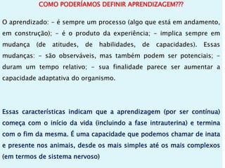 COMO PODERÍAMOS DEFINIR APRENDIZAGEM???
O aprendizado: - é sempre um processo (algo que está em andamento,
em construção); - é o produto da experiência; - implica sempre em
mudança (de atitudes, de habilidades, de capacidades). Essas
mudanças: - são observáveis, mas também podem ser potenciais; -
duram um tempo relativo; - sua finalidade parece ser aumentar a
capacidade adaptativa do organismo.
Essas características indicam que a aprendizagem (por ser contínua)
começa com o início da vida (incluindo a fase intrauterina) e termina
com o fim da mesma. É uma capacidade que podemos chamar de inata
e presente nos animais, desde os mais simples até os mais complexos
(em termos de sistema nervoso)
 