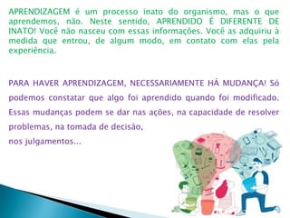 APRENDIZAGEM é um processo inato do organismo, mas o que
aprendemos, não. Neste sentido, APRENDIDO É DIFERENTE DE
INATO! Você não nasceu com essas informações. Você as adquiriu à
medida que entrou, de algum modo, em contato com elas pela
experiência.
PARA HAVER APRENDIZAGEM, NECESSARIAMENTE HÁ MUDANÇA! Só
podemos constatar que algo foi aprendido quando foi modificado.
Essas mudanças podem se dar nas ações, na capacidade de resolver
problemas, na tomada de decisão,
nos julgamentos...
 