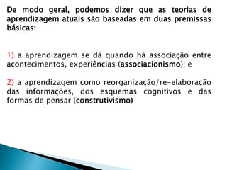 De modo geral, podemos dizer que as teorias de
aprendizagem atuais são baseadas em duas premissas
básicas:
1) a aprendizagem se dá quando há associação entre
acontecimentos, experiências (associacionismo); e
2) a aprendizagem como reorganização/re-elaboração
das informações, dos esquemas cognitivos e das
formas de pensar (construtivismo)
 