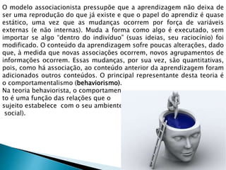 O modelo associacionista pressupõe que a aprendizagem não deixa de
ser uma reprodução do que já existe e que o papel do aprendiz é quase
estático, uma vez que as mudanças ocorrem por força de variáveis
externas (e não internas). Muda a forma como algo é executado, sem
importar se algo “dentro do indivíduo” (suas ideias, seu raciocínio) foi
modificado. O conteúdo da aprendizagem sofre poucas alterações, dado
que, à medida que novas associações ocorrem, novos agrupamentos de
informações ocorrem. Essas mudanças, por sua vez, são quantitativas,
pois, como há associação, ao conteúdo anterior da aprendizagem foram
adicionados outros conteúdos. O principal representante desta teoria é
o comportamentalismo (behaviorismo).
Na teoria behaviorista, o comportamen
to é uma função das relações que o
sujeito estabelece com o seu ambiente (incluindo o
social).
 