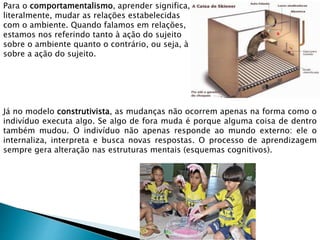 Para o comportamentalismo, aprender significa,
literalmente, mudar as relações estabelecidas
com o ambiente. Quando falamos em relações,
estamos nos referindo tanto à ação do sujeito
sobre o ambiente quanto o contrário, ou seja, à ação do ambiente (contexto)
sobre a ação do sujeito.
Já no modelo construtivista, as mudanças não ocorrem apenas na forma como o
indivíduo executa algo. Se algo de fora muda é porque alguma coisa de dentro
também mudou. O indivíduo não apenas responde ao mundo externo: ele o
internaliza, interpreta e busca novas respostas. O processo de aprendizagem
sempre gera alteração nas estruturas mentais (esquemas cognitivos).
 