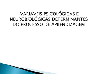 VARIÁVEIS PSICOLÓGICAS E
NEUROBIOLÓGICAS DETERMINANTES
DO PROCESSO DE APRENDIZAGEM
 