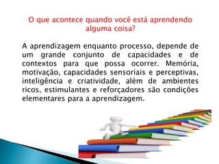 O que acontece quando você está aprendendo
alguma coisa?
A aprendizagem enquanto processo, depende de
um grande conjunto de capacidades e de
contextos para que possa ocorrer. Memória,
motivação, capacidades sensoriais e perceptivas,
inteligência e criatividade, além de ambientes
ricos, estimulantes e reforçadores são condições
elementares para a aprendizagem.
 