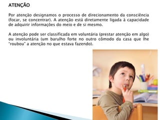 ATENÇÃO
Por atenção designamos o processo de direcionamento da consciência
(focar, se concentrar). A atenção está diretamente ligada à capacidade
de adquirir informações do meio e de si mesmo.
A atenção pode ser classificada em voluntária (prestar atenção em algo)
ou involuntária (um barulho forte no outro cômodo da casa que lhe
“roubou” a atenção no que estava fazendo).
 