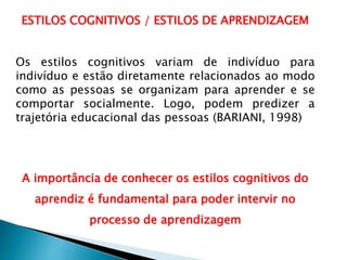 ESTILOS COGNITIVOS / ESTILOS DE APRENDIZAGEM
Os estilos cognitivos variam de indivíduo para
indivíduo e estão diretamente relacionados ao modo
como as pessoas se organizam para aprender e se
comportar socialmente. Logo, podem predizer a
trajetória educacional das pessoas (BARIANI, 1998)
A importância de conhecer os estilos cognitivos do
aprendiz é fundamental para poder intervir no
processo de aprendizagem
 