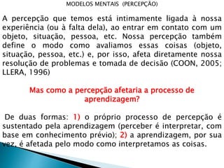 MODELOS MENTAIS (PERCEPÇÃO)
A percepção que temos está intimamente ligada à nossa
experiência (ou à falta dela), ao entrar em contato com um
objeto, situação, pessoa, etc. Nossa percepção também
define o modo como avaliamos essas coisas (objeto,
situação, pessoa, etc.) e, por isso, afeta diretamente nossa
resolução de problemas e tomada de decisão (COON, 2005;
LLERA, 1996)
Mas como a percepção afetaria a processo de
aprendizagem?
De duas formas: 1) o próprio processo de percepção é
sustentado pela aprendizagem (perceber é interpretar, com
base em conhecimento prévio); 2) a aprendizagem, por sua
vez, é afetada pelo modo como interpretamos as coisas.
 