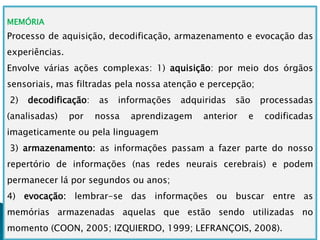MEMÓRIA
Processo de aquisição, decodificação, armazenamento e evocação das
experiências.
Envolve várias ações complexas: 1) aquisição: por meio dos órgãos
sensoriais, mas filtradas pela nossa atenção e percepção;
2) decodificação: as informações adquiridas são processadas
(analisadas) por nossa aprendizagem anterior e codificadas
imageticamente ou pela linguagem
3) armazenamento: as informações passam a fazer parte do nosso
repertório de informações (nas redes neurais cerebrais) e podem
permanecer lá por segundos ou anos;
4) evocação: lembrar-se das informações ou buscar entre as
memórias armazenadas aquelas que estão sendo utilizadas no
momento (COON, 2005; IZQUIERDO, 1999; LEFRANÇOIS, 2008).
 