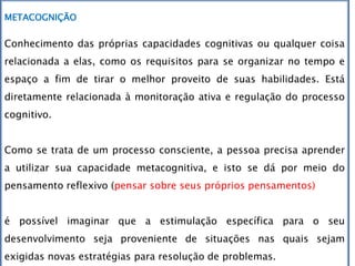 METACOGNIÇÃO
Conhecimento das próprias capacidades cognitivas ou qualquer coisa
relacionada a elas, como os requisitos para se organizar no tempo e
espaço a fim de tirar o melhor proveito de suas habilidades. Está
diretamente relacionada à monitoração ativa e regulação do processo
cognitivo.
Como se trata de um processo consciente, a pessoa precisa aprender
a utilizar sua capacidade metacognitiva, e isto se dá por meio do
pensamento reflexivo (pensar sobre seus próprios pensamentos)
é possível imaginar que a estimulação específica para o seu
desenvolvimento seja proveniente de situações nas quais sejam
exigidas novas estratégias para resolução de problemas.
 