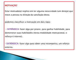 MOTIVAÇÃO
Estar motivado(a) implica em ter alguma necessidade (um desejo) que
move a pessoa na direção da satisfação desta.
podemos classificar a motivação em dois tipos:
– INTRÍNSECA: fazer algo por prazer, para ganhar habilidade, para
demonstrar suas habilidades (nesta modalidade motivacional, o
reforço é interno);
– EXTRÍNSECA: fazer algo para obter uma recompensa, um reforço
externo.
 