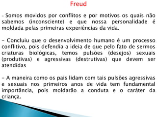 Freud
- Somos movidos por conflitos e por motivos os quais não
sabemos (inconsciente) e que nossa personalidade é
moldada pelas primeiras experiências da vida.
- Concluiu que o desenvolvimento humano é um processo
conflitivo, pois defendia a ideia de que pelo fato de sermos
criaturas biológicas, temos pulsões (desejos) sexuais
(produtivas) e agressivas (destrutivas) que devem ser
atendidas
- A maneira como os pais lidam com tais pulsões agressivas
e sexuais nos primeiros anos de vida tem fundamental
importância, pois moldarão a conduta e o caráter da
criança.
 