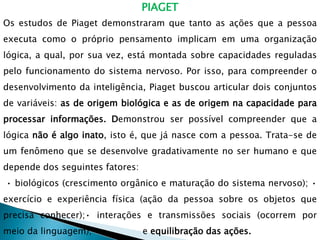 PIAGET
Os estudos de Piaget demonstraram que tanto as ações que a pessoa
executa como o próprio pensamento implicam em uma organização
lógica, a qual, por sua vez, está montada sobre capacidades reguladas
pelo funcionamento do sistema nervoso. Por isso, para compreender o
desenvolvimento da inteligência, Piaget buscou articular dois conjuntos
de variáveis: as de origem biológica e as de origem na capacidade para
processar informações. Demonstrou ser possível compreender que a
lógica não é algo inato, isto é, que já nasce com a pessoa. Trata-se de
um fenômeno que se desenvolve gradativamente no ser humano e que
depende dos seguintes fatores:
• biológicos (crescimento orgânico e maturação do sistema nervoso); •
exercício e experiência física (ação da pessoa sobre os objetos que
precisa conhecer);• interações e transmissões sociais (ocorrem por
meio da linguagem); • e equilibração das ações.
 
