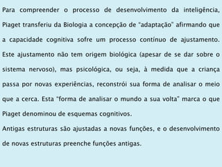 Para compreender o processo de desenvolvimento da inteligência,
Piaget transferiu da Biologia a concepção de “adaptação” afirmando que
a capacidade cognitiva sofre um processo contínuo de ajustamento.
Este ajustamento não tem origem biológica (apesar de se dar sobre o
sistema nervoso), mas psicológica, ou seja, à medida que a criança
passa por novas experiências, reconstrói sua forma de analisar o meio
que a cerca. Esta “forma de analisar o mundo a sua volta” marca o que
Piaget denominou de esquemas cognitivos.
Antigas estruturas são ajustadas a novas funções, e o desenvolvimento
de novas estruturas preenche funções antigas.
 