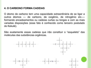 4. O CARBONO FORMA CADEIAS
O átomo de carbono tem uma capacidade extraordinária de se ligar a
outros átomos — de carbono, de oxigênio, de nitrogênio etc.—
formando encadeamentos ou cadeias curtas ou longas e com as mais
variadas disposições (esse fato é conhecido como terceiro postulado
de Kekulé).
São exatamente essas cadeias que irão constituir o “esqueleto” das
moléculas das substâncias orgânicas.
 