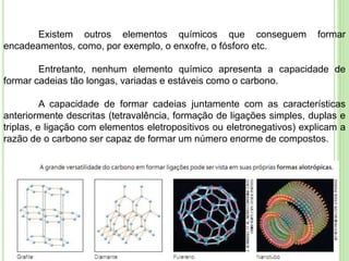 Existem outros elementos químicos que conseguem formar
encadeamentos, como, por exemplo, o enxofre, o fósforo etc.
Entretanto, nenhum elemento químico apresenta a capacidade de
formar cadeias tão longas, variadas e estáveis como o carbono.
A capacidade de formar cadeias juntamente com as características
anteriormente descritas (tetravalência, formação de ligações simples, duplas e
triplas, e ligação com elementos eletropositivos ou eletronegativos) explicam a
razão de o carbono ser capaz de formar um número enorme de compostos.
 