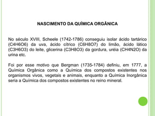 NASCIMENTO DA QUÍMICA ORGÂNICA
No século XVIII, Scheele (1742-1786) conseguiu isolar ácido tartárico
(C4H6O6) da uva, ácido cítrico (C6H8O7) do limão, ácido lático
(C3H6O3) do leite, glicerina (C3H8O3) da gordura, uréia (CH4N2O) da
urina etc.
Foi por esse motivo que Bergman (1735-1784) definiu, em 1777, a
Química Orgânica como a Química dos compostos existentes nos
organismos vivos, vegetais e animais, enquanto a Química Inorgânica
seria a Química dos compostos existentes no reino mineral.
 
