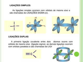 LIGAÇÕES SIMPLES:
As ligações simples ocorrem com orbitais de mesmo eixo e
são chamadas de LIGAÇÕES SIGMA (σ).
LIGAÇÕES DUPLAS:
A primeira ligação covalente entre dois átomos ocorre com
orbitais de mesmo eixo (ligação sigma), as demais ligações ocorrem
com orbitais paralelos e são chamadas de LIGAÇÕES pi (π).
 
