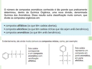 O número de compostos aromáticos conhecido é tão grande que praticamente
determinou, dentro da Química Orgânica, uma nova divisão, denominada
Química dos Aromáticos. Disso resulta outra classificação muito comum, que
divide os compostos orgânicos em:
 