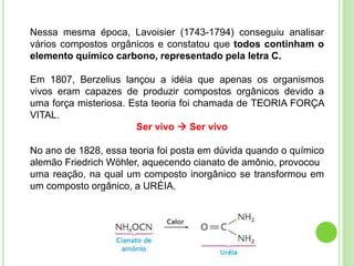 Nessa mesma época, Lavoisier (1743-1794) conseguiu analisar
vários compostos orgânicos e constatou que todos continham o
elemento químico carbono, representado pela letra C.
Em 1807, Berzelius lançou a idéia que apenas os organismos
vivos eram capazes de produzir compostos orgânicos devido a
uma força misteriosa. Esta teoria foi chamada de TEORIA FORÇA
VITAL.
Ser vivo  Ser vivo
No ano de 1828, essa teoria foi posta em dúvida quando o químico
alemão Friedrich Wöhler, aquecendo cianato de amônio, provocou
uma reação, na qual um composto inorgânico se transformou em
um composto orgânico, a URÉIA.
 