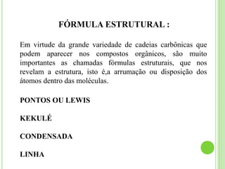FÓRMULA ESTRUTURAL :
Em virtude da grande variedade de cadeias carbônicas que
podem aparecer nos compostos orgânicos, são muito
importantes as chamadas fórmulas estruturais, que nos
revelam a estrutura, isto é,a arrumação ou disposição dos
átomos dentro das moléculas.
PONTOS OU LEWIS
KEKULÉ
CONDENSADA
LINHA
 
