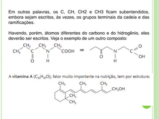 Em outras palavras, os C, CH, CH2 e CH3 ficam subentendidos,
embora sejam escritos, às vezes, os grupos terminais da cadeia e das
ramificações.
Havendo, porém, átomos diferentes do carbono e do hidrogênio, eles
deverão ser escritos. Veja o exemplo de um outro composto:
 