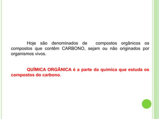 Hoje são denominados de compostos orgânicos os
compostos que contêm CARBONO, sejam ou não originados por
organismos vivos.
QUÍMICA ORGÂNICA é a parte da química que estuda os
compostos do carbono.
 