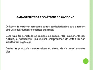 CARACTERÍSTICAS DO ÁTOMO DE CARBONO
O átomo de carbono apresenta certas particularidades que o tornam
diferente dos demais elementos químicos;
Esse fato foi percebido na metade do século XIX, inicialmente por
Kekulé, e possibilitou uma melhor compreensão da estrutura das
substâncias orgânicas.
Dentre as principais características do átomo de carbono devemos
citar:
 