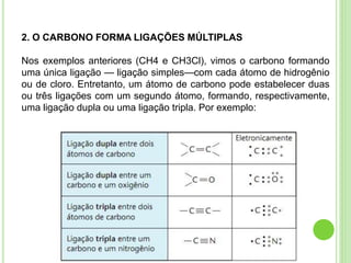 2. O CARBONO FORMA LIGAÇÕES MÚLTIPLAS
Nos exemplos anteriores (CH4 e CH3Cl), vimos o carbono formando
uma única ligação — ligação simples—com cada átomo de hidrogênio
ou de cloro. Entretanto, um átomo de carbono pode estabelecer duas
ou três ligações com um segundo átomo, formando, respectivamente,
uma ligação dupla ou uma ligação tripla. Por exemplo:
 