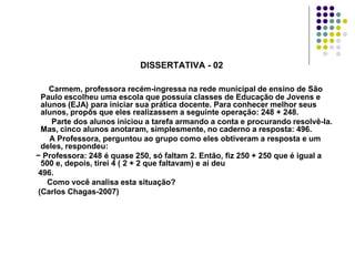 DISSERTATIVA - 02
Carmem, professora recém-ingressa na rede municipal de ensino de São
Paulo escolheu uma escola que possuía classes de Educação de Jovens e
alunos (EJA) para iniciar sua prática docente. Para conhecer melhor seus
alunos, propôs que eles realizassem a seguinte operação: 248 + 248.
Parte dos alunos iniciou a tarefa armando a conta e procurando resolvê-la.
Mas, cinco alunos anotaram, simplesmente, no caderno a resposta: 496.
A Professora, perguntou ao grupo como eles obtiveram a resposta e um
deles, respondeu:
− Professora: 248 é quase 250, só faltam 2. Então, fiz 250 + 250 que é igual a
500 e, depois, tirei 4 ( 2 + 2 que faltavam) e aí deu
496.
Como você analisa esta situação?
(Carlos Chagas-2007)

 
