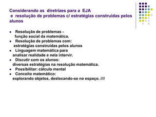 Considerando as diretrizes para a EJA
e resolução de problemas c/ estratégias construídas pelos
alunos
Resolução de problemas função social da matemática.
 Resolução de problemas com:
estratégias construídas pelos alunos
 Linguagem matemática para
analisar realidade e nela intervir.
 Discutir com os alunos:
diversas estratégias na resolução matemática.
 Possibilitar: cálculo mental
 Conceito matemático:
explorando objetos, deslocando-se no espaço. ////


 