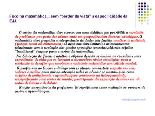 Foco na matemática... sem “perder de vista” a especificidade da
EJA
O ensino da matemática deve ocorrer com uma didática que possibilite a resolução
de problemas por parte dos alunos onde, em grupo,discutem diversas estratégias. A
matemática deve propiciar a interpretação de dados que facilita analisar a realidade
(função social da matemática). A ação não deve limitar-se ao mecanicismo
relacionado com a resolução das quatro operações concretas, clássico objetivo
“tradicional” traçado para o ensino da matemática.
Na Educação de Jovens e adultos o objetivo descrito se amplia ao considerar suas
experiências de vida que os levaram a desenvolver várias estratégias para a
resolução de desafios que envolvam o raciocínio matemático com cálculo mental.
A professora ao buscar o diálogo com os alunos demonstrou respeito aos seus
saberes e mediou para que na interação todos os alunos: se constituissem como
sujeitos de conhecimento e aprendizagem; convivendo na heterogeneidade,
ressignificando suas visões de mundo; participando da exposição de idéias em de
rodas de leitura e de debate.
A ação construtivista da professora foi significativa como mediação no processo de
ensino e aprendizagem.
matildeflorio@yahoo.com.br

 