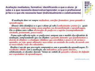 Avaliação mediadora, formativa: identificando o que o aluno já
sabe e o que necessita desenvolver/aprender; o que o profissional
já fez e o que ele necessita fazer (Individualmente e coletivamente)

A avaliação deve ser sempre mediadora, com fins formativos, para garantir a
aprendizagem.
Através dela identifica-se o que o aluno já sabe (conhecimentos prévios) e quais
intervenções serão necessárias para ampliar seu desenvolvimento e aprendizagem.
Ela se efetiva com o olhar observador do professor e registro (acompanhamento
constante, permanente, processual).
Numa ação-reflexão-ação, os professores rompem com o modelo classificatório de
avaliação, compreendendo que seu objetivo é garantir elementos que fundamentem a
decisão de objetivos e estratégias didáticas que consolidem o processo de ensinar e
aprender, ou seja, quais alterações necessárias ao currículo da escola, de acordo com
as necessidades reais dos educandos.
Avaliar é um ato que pressupõe compromisso com a garantia da aprendizagem. Os
resultados obtidos com a avaliação são indicadores para quais decisões,
coletivamente, os docentes deverão “tomar no sentido de garantir o alcance do definido
nas expectativas de aprendizagens.
matildeflorio@yahoo.com.br

 