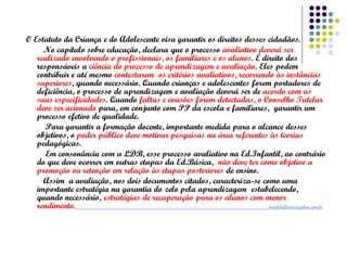 O Estatuto da Criança e do Adolescente visa garantir os direitos desses cidadãos.
No capítulo sobre educação, declara que o processo avaliativo deverá ser
realizado envolvendo o profissionais, os familiares e os alunos. É direito dos
responsáveis a ciência do processo de aprendizagem e avaliação. Eles podem
contribuir e até mesmo contestarem os critérios avaliativos, recorrendo às instâncias
superiores, quando necessário. Quando crianças e adolescentes forem portadores de
deficiência, o processo de aprendizagem e avaliação deverá ser de acordo com as
suas especificidades. Quando faltas e evasões forem detectadas, o Conselho Tutelar
deve ser acionado para, em conjunto com PP da escola e familiares, garantir um
processo efetivo de qualidade.
Para garantir a formação docente, importante medida para o alcance desses
objetivos, o poder público deve motivar pesquisas na área referentes às teorias
pedagógicas.
Em consonância com a LDB, esse processo avaliativo na Ed.Infantil, ao contrário
do que deve ocorrer em outras etapas da Ed.Básica, não deve ter como objetivo a
promoção ou retenção em relação às etapas posteriores de ensino.
Assim a avaliação, nos dois documentos citados, caracteriza-se como uma
importante estratégia na garantia do zelo pela aprendizagem estabelecendo,
quando necessário, estratégias de recuperação para os alunos com menor
rendimento.
matildeflorio@yahoo.com.br

 
