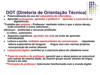 DOT (Diretoria de Orientação Técnica)

Potencialização do uso do Laboratório de Informática
 Aprender a pesquisar, aprender a publicar e
aprender a comunicar-se
digitalmente.
*Trabalho por projetos - Professor: mediador sobre o que o aluno deseja,
onde encontrar e como selecionar...
oferecem: -ambientes e recursos p/reflexão
-à crítica , autonomia.
 Aspectos cognitivos: aprender em rede ao invés do aprender
individualista.
 Leitura e escrita: múltiplas oportunidades de comunicação
-hipertexto
-leitura exploratória de imagens
-língua viva com normas próprias
-incorporação de outros idiomas
 Letramento digital: contribui p/ o exercício pleno da cidadania numa


** Papel da escola e do professor: garantir que o aluno possa se comunicar
com outros da mesma idade, do mesmo grupo social, através da língua
formal e da rede.
**Formação do professor: leitor/autor familiarizado com o mundo digital

 