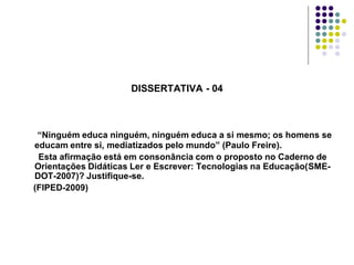 DISSERTATIVA - 04

“Ninguém educa ninguém, ninguém educa a si mesmo; os homens se
educam entre si, mediatizados pelo mundo” (Paulo Freire).
Esta afirmação está em consonância com o proposto no Caderno de
Orientações Didáticas Ler e Escrever: Tecnologias na Educação(SMEDOT-2007)? Justifique-se.
(FIPED-2009)

 