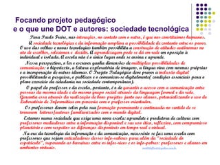 Focando projeto pedagógico
e o que une DOT e autores: sociedade tecnológica
Para Paulo Freire, nas interações, no contato com o outro, é que nos constituimos humanos.
A sociedade tecnológica e da informação ampliou a possibilidade de contanto entre os povos.
O uso das velhas e novas tecnologias também possibilita a construção de atitudes autônomas no
ato de escolher, selecionar e decidir. A aprendizagem pode se dá em rede em oposição à
individual e isolada. A escola não é o único lugar onde se ensina e aprende.
Nessa perspectiva, o ler e escrever ganha dimensões de múltiplas possibilidades de
comunicação: o hipertexto, a leitura exploratória de imagens, a língua viva com normas próprias
e a incorporação de outros idiomas. O Projeto Pedagógico deve prever a inclusão digital
possibilitando a pesquisa, o publicar e o comunicar-se digitalmente( condições essenciais para o
pleno exercício da cidadania na sociedade contemporânea).
O papel do professor e da escola, portanto, é o de garantir o acesso com a comunicação entre
pessoas da mesma idade e do mesmo grupo social através da linguagem formal e da rede.
Garantia essa através da realização de bons projetos junto aos alunos, potencializando o uso do
Laboratório de Informática em parceria com o professor orientador.
Os professores devem zelar pela sua formação permanente e continuada no sentido de se
tornarem leitores/autores familiarizados com o mundo digital.
Estamos numa sociedade que exige uma nova escola: aprendete e produtora de cultura com
professores mediadores entre a informaçào disponível e seu uso ético, reflexivo, com compromisso
planetário e com respeitos as diferenças disponíveis em tempo real e virtual.
Na era da tecnologia da informação e da comunicaçào, necessário se faz uma escola com
professores que sejam articuladores desses info-saberes para além da “sociedade do
espetáculo”, superando as barreiras entre os infos-ricos e os info-pobres: professores e alunos em
ambientes virtuais.
matildeflorio@yahoo.com.br

 