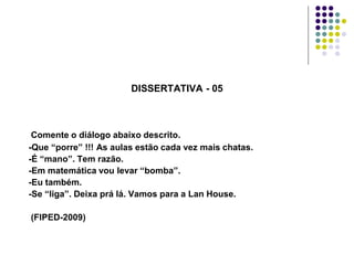 DISSERTATIVA - 05

Comente o diálogo abaixo descrito.
-Que “porre” !!! As aulas estão cada vez mais chatas.
-É “mano”. Tem razão.
-Em matemática vou levar “bomba”.
-Eu também.
-Se “liga”. Deixa prá lá. Vamos para a Lan House.
(FIPED-2009)

 
