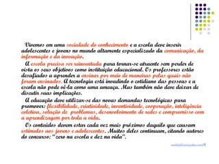 Vivemos em uma sociedade do conhecimento e a escola deve inserir
adolescentes e jovens no mundo altamente especializado da comunicação, da
informação e da inovação.
A escola precisa ser reinventada para tornar-se atraente sem perder de
vista os seus objetivos como instituição educacional. Os professores estão
desafiados a aprender a ensinar por meio de maneiras pelas quais não
foram ensinados. A tecnologia está invadindo o cotidiano das pessoas e a
escola não pode vê-la como uma ameaça. Mas também não deve deixar de
discutir suas implicações.
A educação deve utilizar-se das novas demandas tecnológicas para
promover: flexibilidade, criatividade, inventividade, cooperação, inteligência
coletiva, solução de problemas, desenvolvimento de redes e compromisso com
a aprendizagem por toda a vida.
Os conteúdos devem estar cada vez mais próximos daquilo que causam
estímulos aos jovens e adolescentes. Muitos deles continuam, citando autores
do concurso: “zero na escola e dez na vida”.
matildeflorio@yahoo.com.br

 