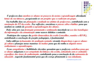 O professor deve envolver os alunos no processo de ensino e aprendizagem abordando
temas de seu interesse, pesquisando-os em projetos que se realizam em grupo.
Seu trabalho deve ser planejado e avaliado no coletivo de professores, contribuindo com a
construção do PP da escola. Nas reflexões, considerar o pensar sobre o habitus para que
avaliem no sentido de garantir a aprendizagem dos alunos.
Dede zelar por sua formação permanente e continuada investindo no uso das tecnologias
da informação e da comunicação como recurso didático e conteúdo.
Participar dos espaços da gestão democrática da escola (conselhos, reuniões e APM),
contribuindo a construção do projeto pedagógico, é fundamental.
Saber utilizar instrumentos de avaliação variados visando diagnosticar o que os alunos
já sabem e planejar novas maneiras de mediar para que ele venha a adquirir novos
conhecimenos e aprendizagens.
Essas competências e habilidades descritas garantem que o professor contribua para que
os alunos adquiram o uso competente da leitura e da escrita, articulada com os conteúdos
específicos das áreas de conhecimento, contribuindo para a construção de da autonomia do
educando , requisito fundamental para que ele exerça plenamente a sua cidadania.
matildeflorio@yahoo.com.br

 