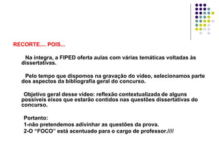RECORTE.... POIS...
Na íntegra, a FIPED oferta aulas com várias temáticas voltadas às
dissertativas.

Pelo tempo que dispomos na gravação do vídeo, selecionamos parte
dos aspectos da bibliografia geral do concurso.
Objetivo geral desse vídeo: reflexão contextualizada de alguns
possíveis eixos que estarão contidos nas questões dissertativas do
concurso.
Portanto:
1-não pretendemos adivinhar as questões da prova.
2-O “FOCO” está acentuado para o cargo de professor.////

 