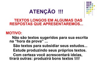 ATENÇÃO !!!
TEXTOS LONGOS EM ALGUMAS DAS
RESPOSTAS QUE APRESENTAREMOS...
MOTIVO:
Não são textos sugeridos para sua escrita
na “hora da prova” ...
São textos para subsidiar seus estudos...
Estude produzindo seus próprios textos.
Com certeza você acrescentará ideias,
tirará outras: produzirá bons textos !////

 