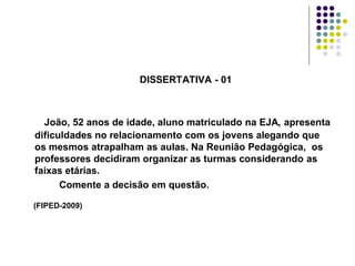 DISSERTATIVA - 01

João, 52 anos de idade, aluno matriculado na EJA, apresenta
dificuldades no relacionamento com os jovens alegando que
os mesmos atrapalham as aulas. Na Reunião Pedagógica, os
professores decidiram organizar as turmas considerando as
faixas etárias.
Comente a decisão em questão.
(FIPED-2009)

 